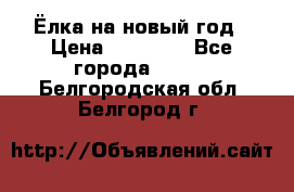 Ёлка на новый год › Цена ­ 30 000 - Все города  »    . Белгородская обл.,Белгород г.